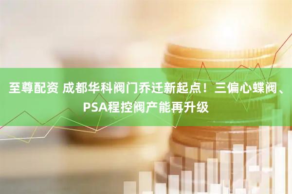 至尊配资 成都华科阀门乔迁新起点！三偏心蝶阀、PSA程控阀产能再升级