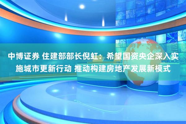 中博证券 住建部部长倪虹：希望国资央企深入实施城市更新行动 推动构建房地产发展新模式