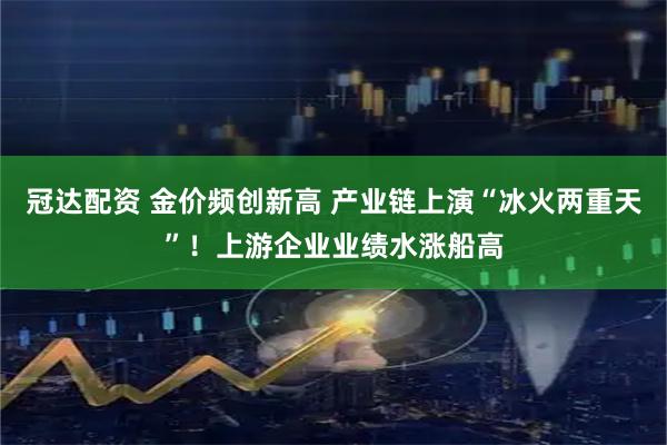 冠达配资 金价频创新高 产业链上演“冰火两重天”！上游企业业绩水涨船高