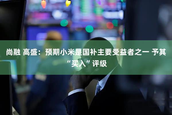 尚融 高盛：预期小米是国补主要受益者之一 予其“买入”评级