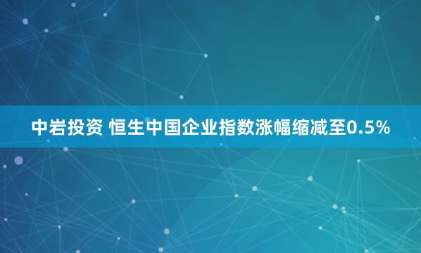 中岩投资 恒生中国企业指数涨幅缩减至0.5%