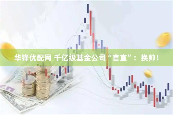华锋优配网 千亿级基金公司“官宣”：换帅！