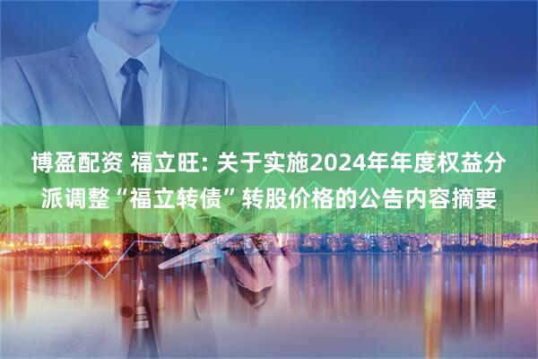 博盈配资 福立旺: 关于实施2024年年度权益分派调整“福立转债”转股价格的公告内容摘要