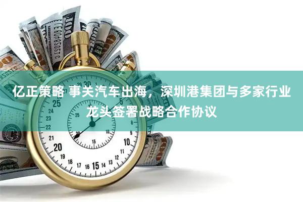 亿正策略 事关汽车出海，深圳港集团与多家行业龙头签署战略合作协议