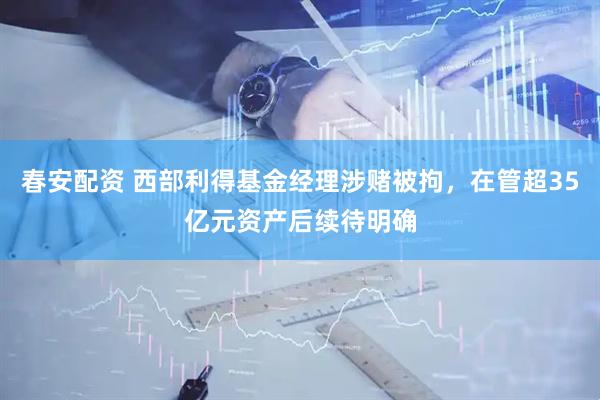 春安配资 西部利得基金经理涉赌被拘，在管超35亿元资产后续待明确