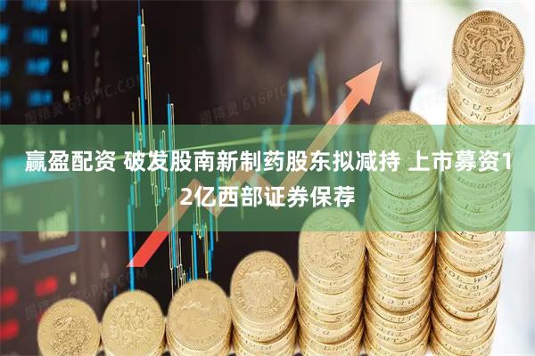 赢盈配资 破发股南新制药股东拟减持 上市募资12亿西部证券保荐