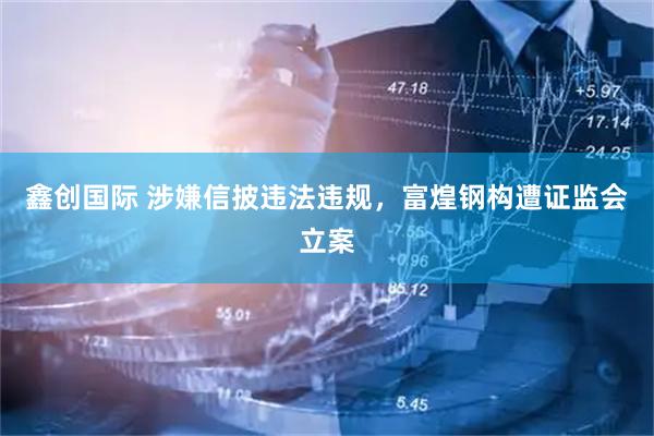鑫创国际 涉嫌信披违法违规，富煌钢构遭证监会立案