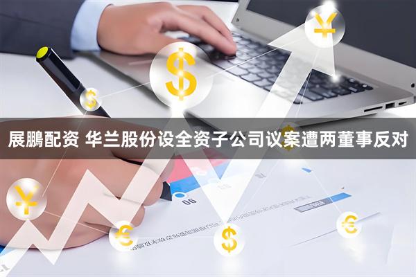 展鵬配资 华兰股份设全资子公司议案遭两董事反对