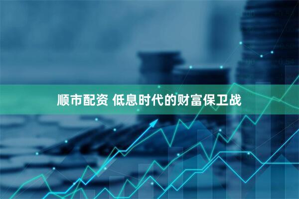 顺市配资 低息时代的财富保卫战