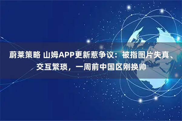 蔚莱策略 山姆APP更新惹争议:被指图片失真、交互繁琐,一周前中国区刚换帅