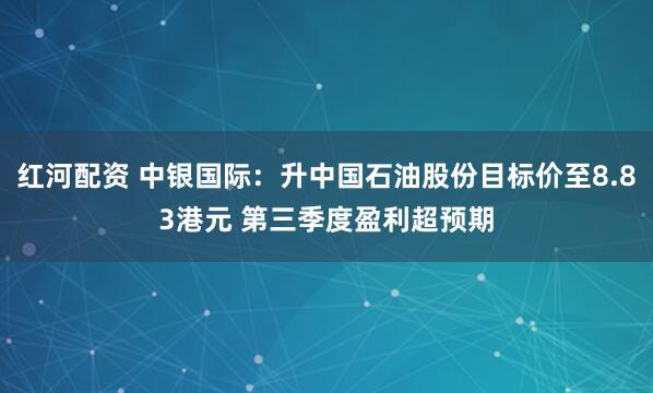 红河配资 中银国际：升中国石油股份目标价至8.83港元 第三季度盈利超预期