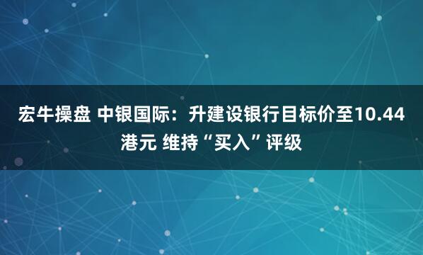 宏牛操盘 中银国际:升建设银行目标价至10.44港元 维持“买入”评级