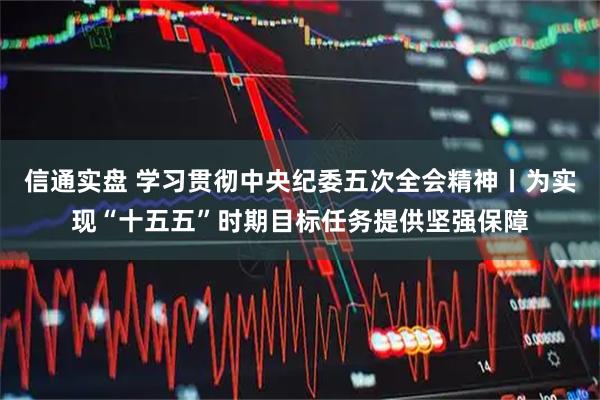 信通实盘 学习贯彻中央纪委五次全会精神丨为实现“十五五”时期目标任务提供坚强保障