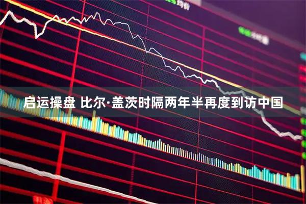 启运操盘 比尔·盖茨时隔两年半再度到访中国