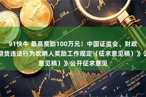 91快牛 最高奖励100万元!中国证监会、财政部就《证券期货违法行为吹哨人奖励工作规定(征求意见稿)》公开征求意见
