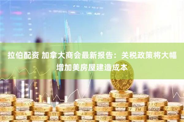 拉伯配资 加拿大商会最新报告:关税政策将大幅增加美房屋建造成本