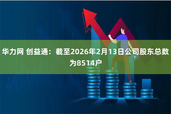 华力网 创益通：截至2026年2月13日公司股东总数为8514户