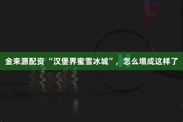金来源配资 “汉堡界蜜雪冰城”，怎么塌成这样了